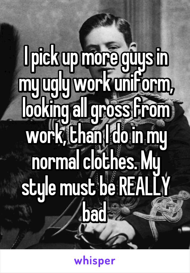 I pick up more guys in my ugly work uniform, looking all gross from work, than I do in my normal clothes. My style must be REALLY bad 