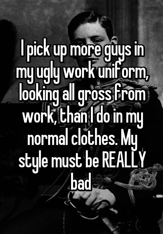 I pick up more guys in my ugly work uniform, looking all gross from work, than I do in my normal clothes. My style must be REALLY bad 