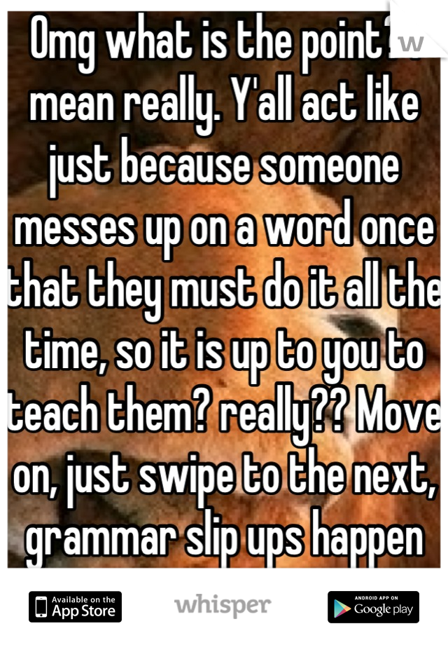 Omg what is the point? I mean really. Y'all act like just because someone messes up on a word once that they must do it all the time, so it is up to you to teach them? really?? Move on, just swipe to the next, grammar slip ups happen get over it!