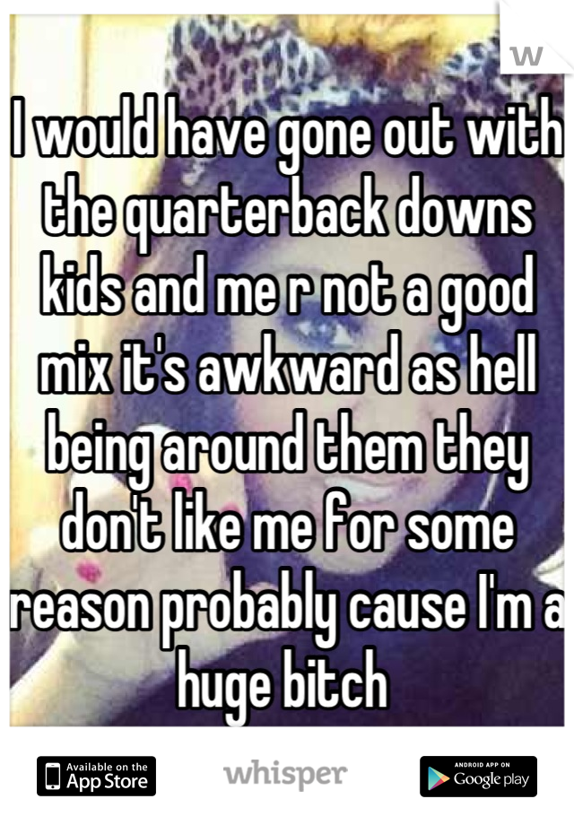 I would have gone out with the quarterback downs kids and me r not a good mix it's awkward as hell being around them they don't like me for some reason probably cause I'm a huge bitch 