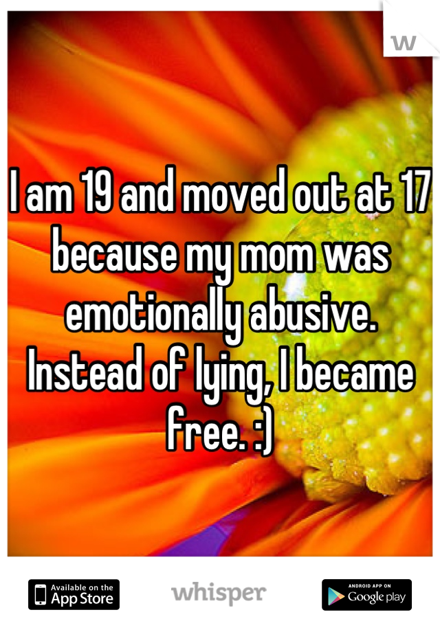 I am 19 and moved out at 17 because my mom was emotionally abusive. Instead of lying, I became free. :)