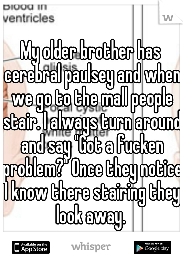 My older brother has cerebral paulsey and when we go to the mall people stair. I always turn around and say "Got a fucken problem?" Once they notice I know there stairing they look away. 