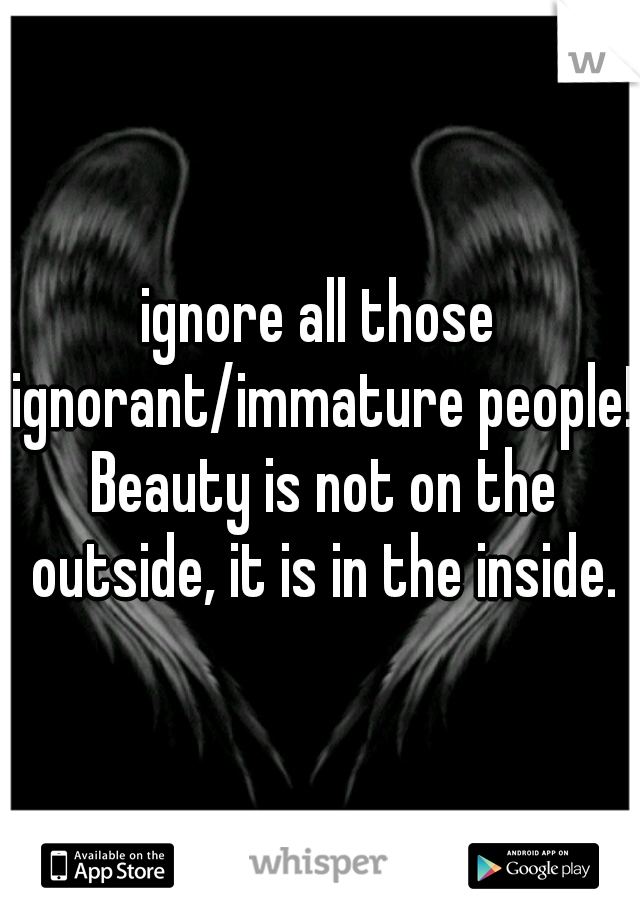 ignore all those ignorant/immature people! Beauty is not on the outside, it is in the inside.