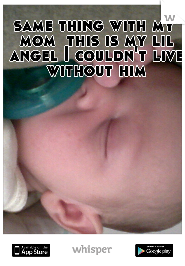 same thing with my mom  this is my lil angel I couldn't live without him