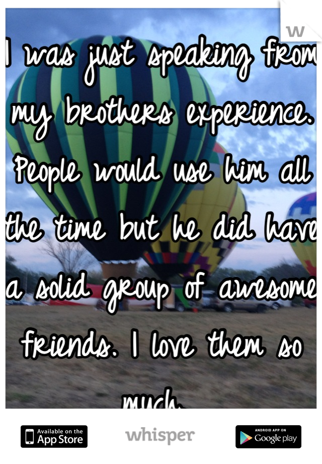 I was just speaking from my brothers experience. People would use him all the time but he did have a solid group of awesome friends. I love them so much. 