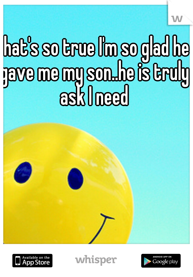 that's so true I'm so glad he gave me my son..he is truly ask I need
