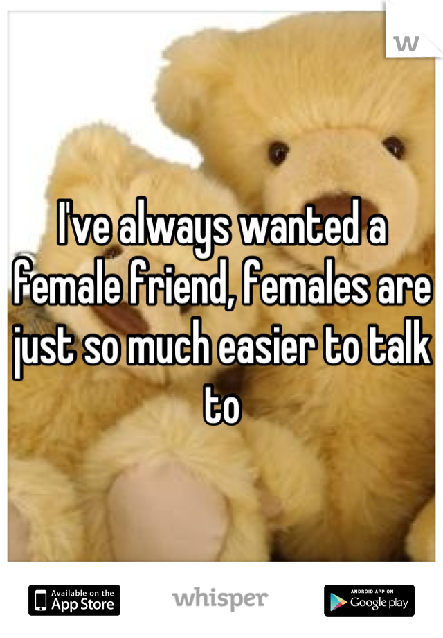 I've always wanted a female friend, females are just so much easier to talk to