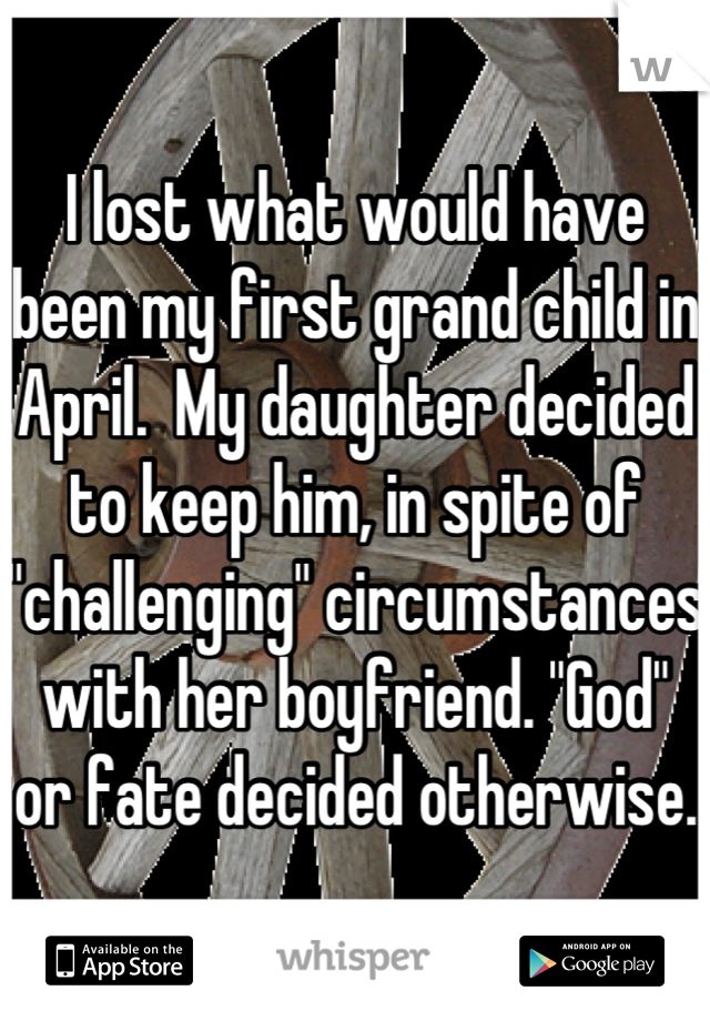 I lost what would have been my first grand child in April.  My daughter decided to keep him, in spite of "challenging" circumstances with her boyfriend. "God" or fate decided otherwise.