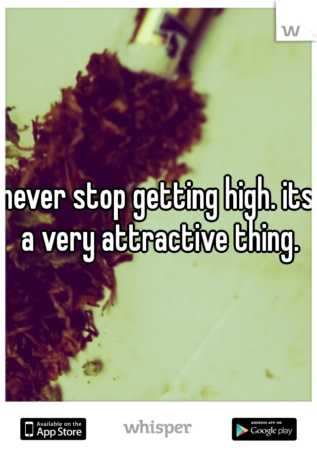 never stop getting high. its a very attractive thing.