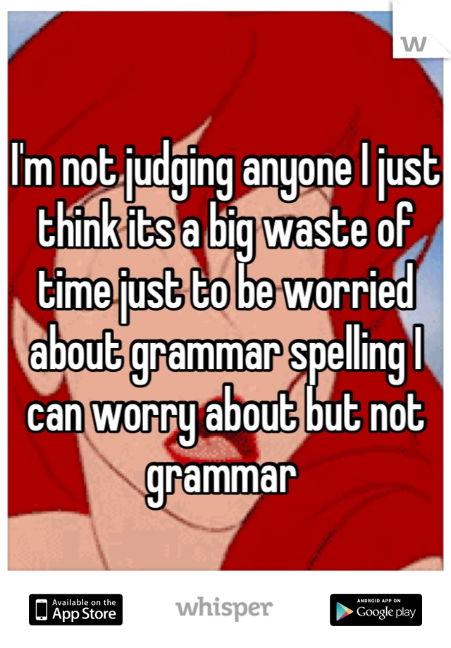 I'm not judging anyone I just think its a big waste of time just to be worried about grammar spelling I can worry about but not grammar 