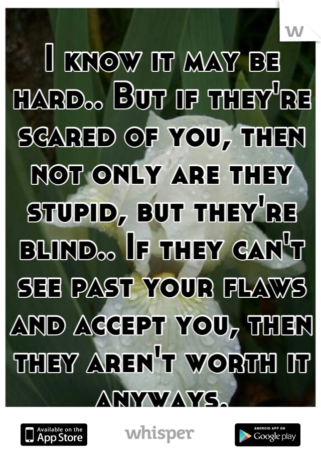 I know it may be hard.. But if they're scared of you, then not only are they stupid, but they're blind.. If they can't see past your flaws and accept you, then they aren't worth it anyways.