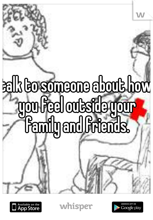 talk to someone about how you feel outside your family and friends.