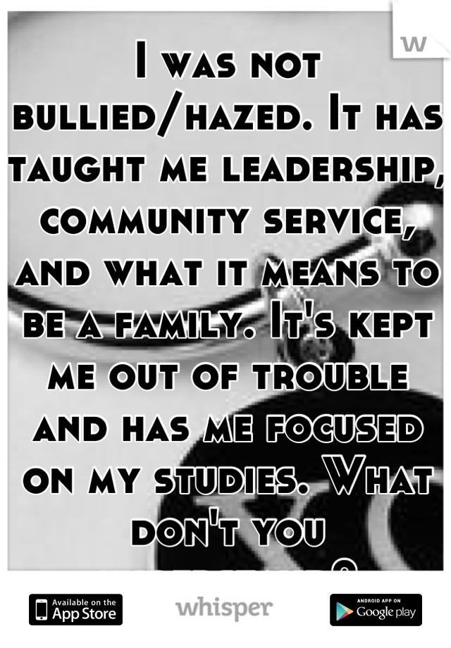 I was not bullied/hazed. It has taught me leadership, community service, and what it means to be a family. It's kept me out of trouble and has me focused on my studies. What don't you understand?