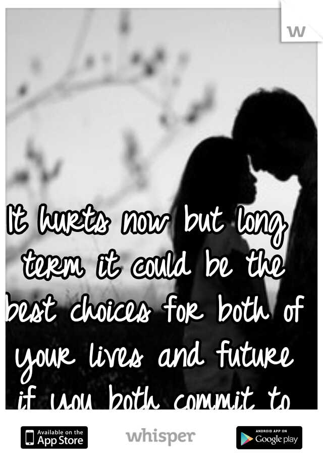It hurts now but long term it could be the best choices for both of your lives and future if you both commit to each other