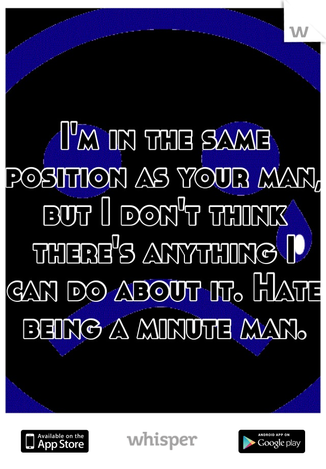 I'm in the same position as your man, but I don't think there's anything I can do about it. Hate being a minute man.