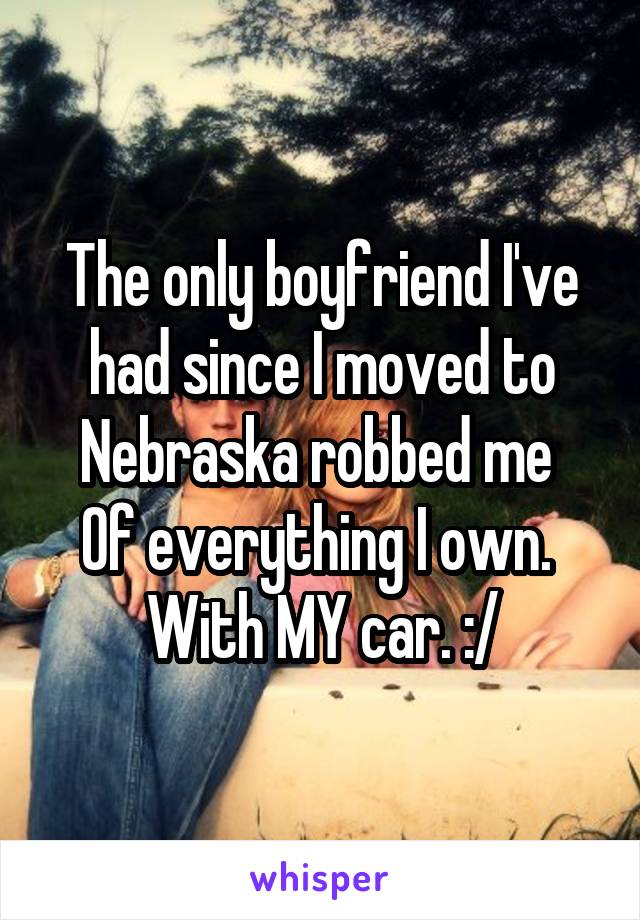 The only boyfriend I've had since I moved to Nebraska robbed me 
Of everything I own. 
With MY car. :/