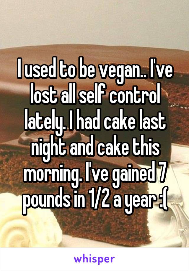 I used to be vegan.. I've lost all self control lately. I had cake last night and cake this morning. I've gained 7 pounds in 1/2 a year :(