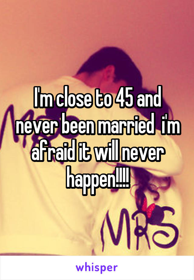 I'm close to 45 and never been married  i'm afraid it will never happen!!!!