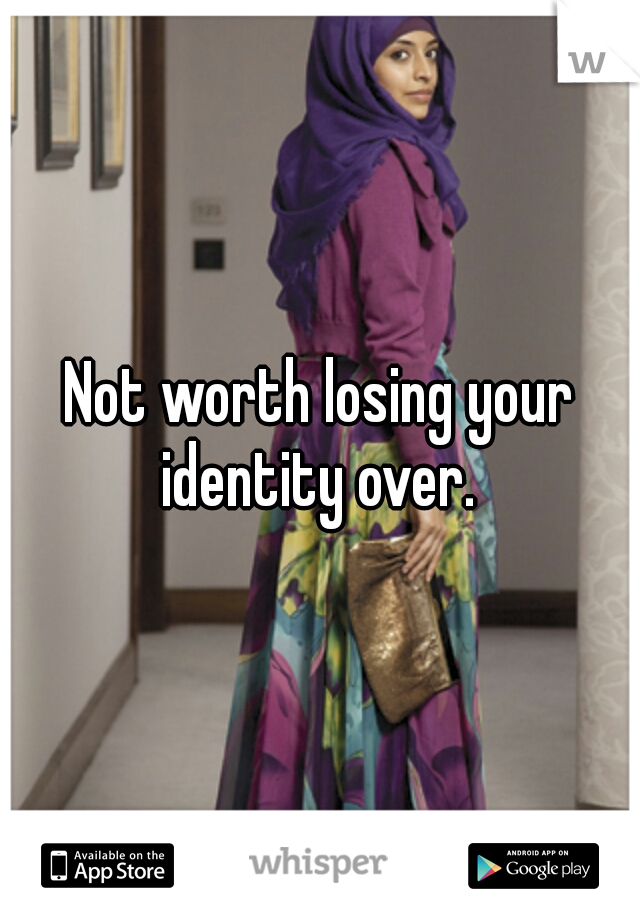 Not worth losing your identity over. 