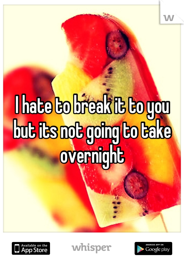 I hate to break it to you but its not going to take overnight