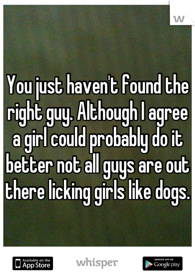 You just haven't found the right guy. Although I agree a girl could probably do it better not all guys are out there licking girls like dogs.