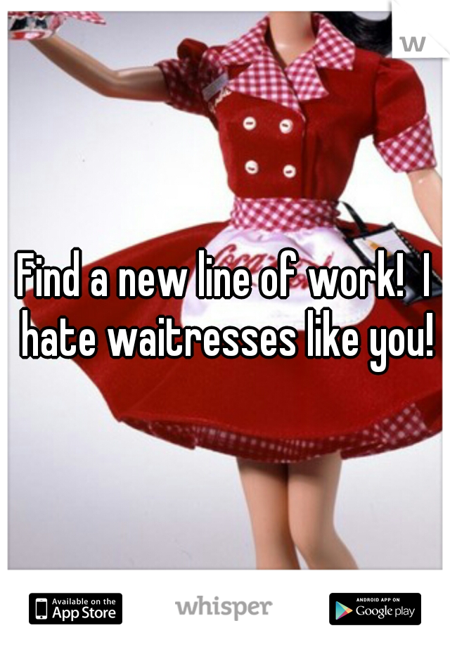 Find a new line of work!  I hate waitresses like you!