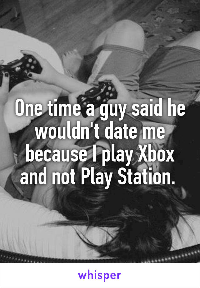One time a guy said he wouldn't date me because I play Xbox and not Play Station. 