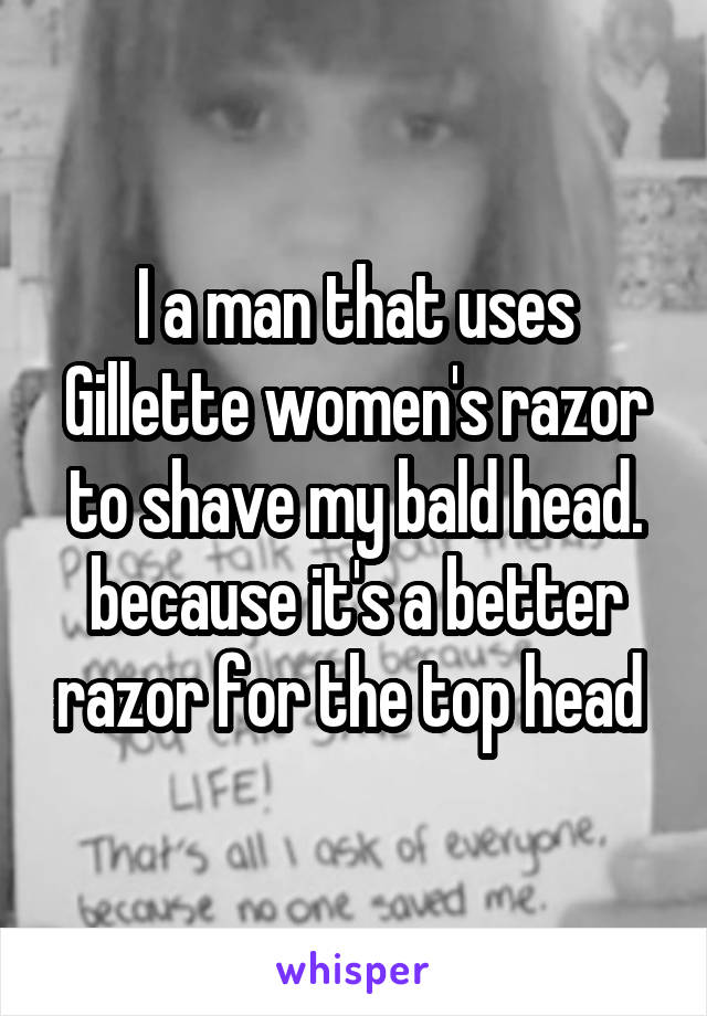 I a man that uses Gillette women's razor to shave my bald head. because it's a better razor for the top head 