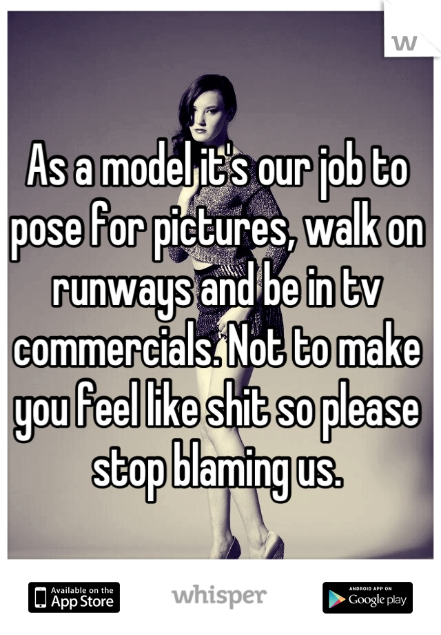 As a model it's our job to pose for pictures, walk on runways and be in tv commercials. Not to make you feel like shit so please stop blaming us.