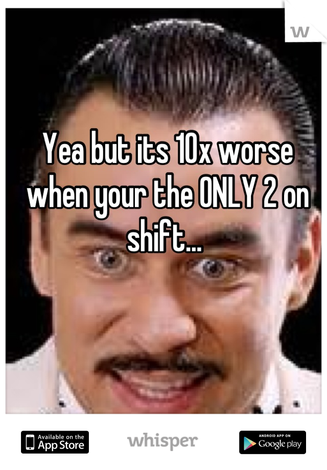 Yea but its 10x worse when your the ONLY 2 on shift... 
