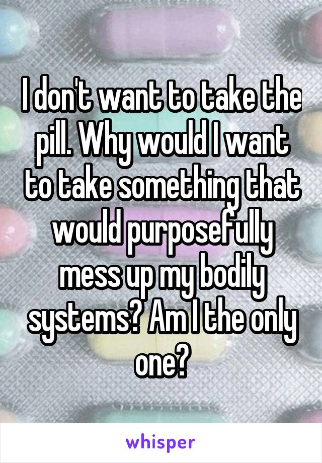 I don't want to take the pill. Why would I want to take something that would purposefully mess up my bodily systems? Am I the only one?