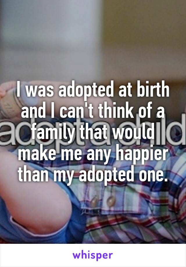 I was adopted at birth and I can't think of a family that would make me any happier than my adopted one.