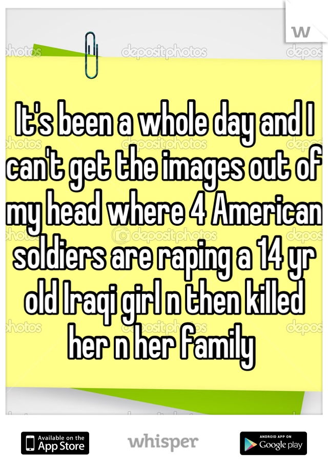 It's been a whole day and I can't get the images out of my head where 4 American soldiers are raping a 14 yr old Iraqi girl n then killed her n her family 