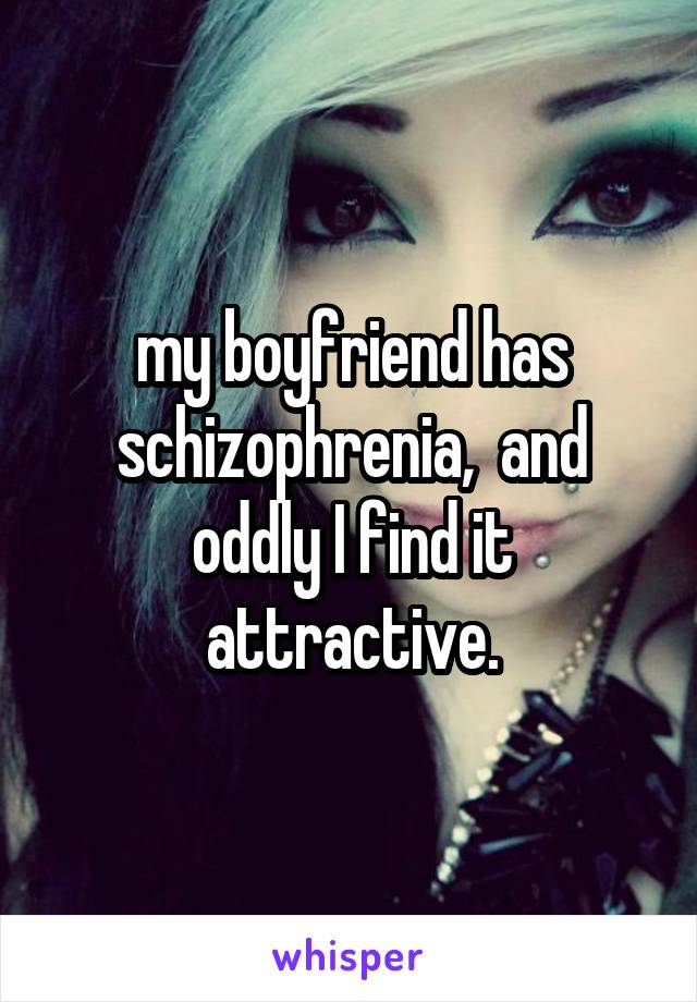 my boyfriend has schizophrenia,  and oddly I find it attractive.