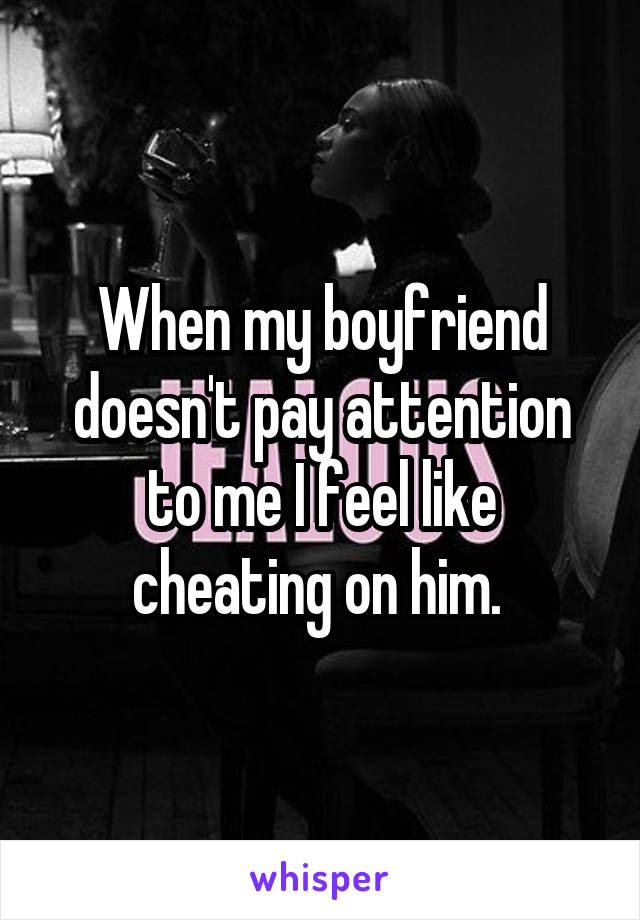 When my boyfriend doesn't pay attention to me I feel like cheating on him. 