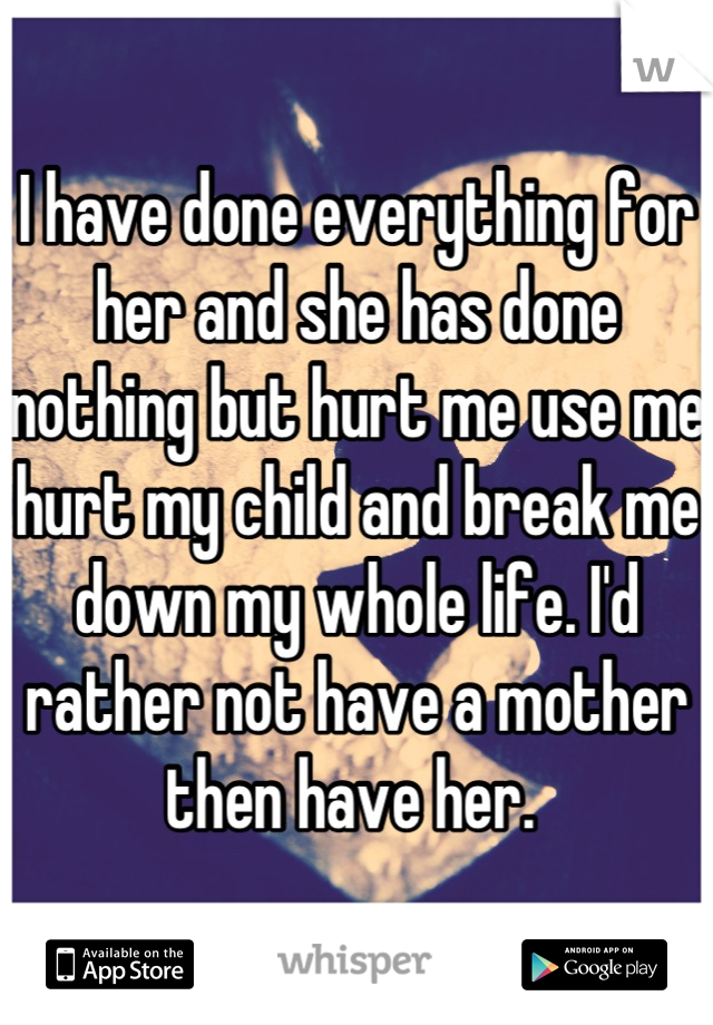 I have done everything for her and she has done nothing but hurt me use me hurt my child and break me down my whole life. I'd rather not have a mother then have her. 