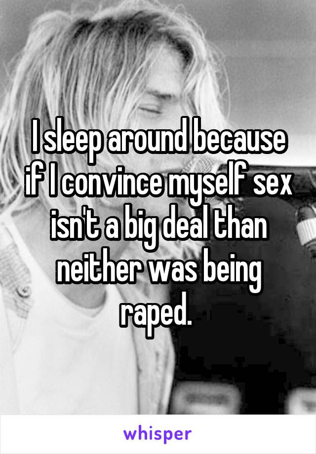 I sleep around because if I convince myself sex isn't a big deal than neither was being raped. 