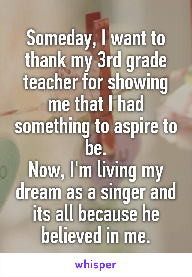 Someday, I want to thank my 3rd grade teacher for showing me that I had something to aspire to be.
Now, I'm living my dream as a singer and its all because he believed in me.