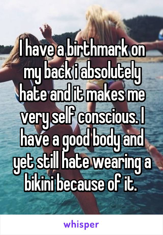 I have a birthmark on my back i absolutely hate and it makes me very self conscious. I have a good body and yet still hate wearing a bikini because of it. 
