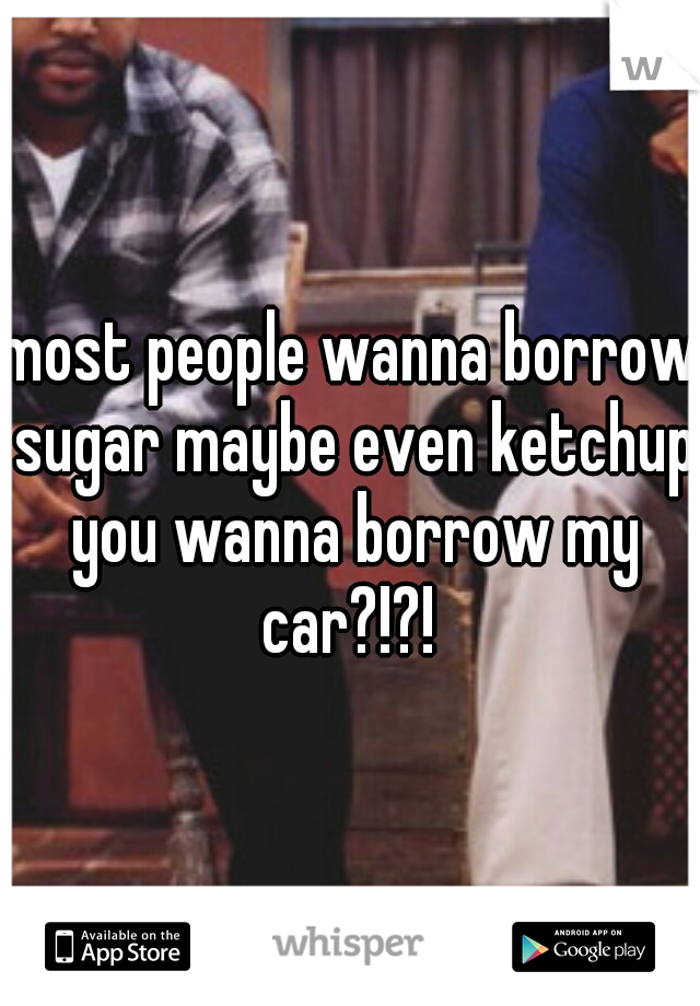 most people wanna borrow sugar maybe even ketchup you wanna borrow my car?!?! 