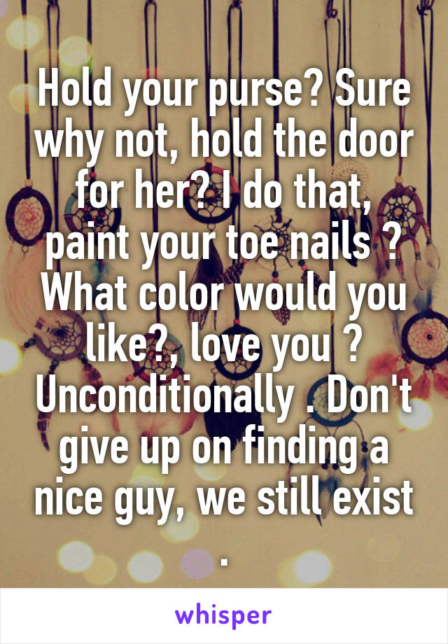 Hold your purse? Sure why not, hold the door for her? I do that, paint your toe nails ? What color would you like?, love you ? Unconditionally . Don't give up on finding a nice guy, we still exist .