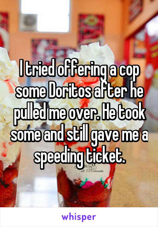 I tried offering a cop some Doritos after he pulled me over. He took some and still gave me a speeding ticket.