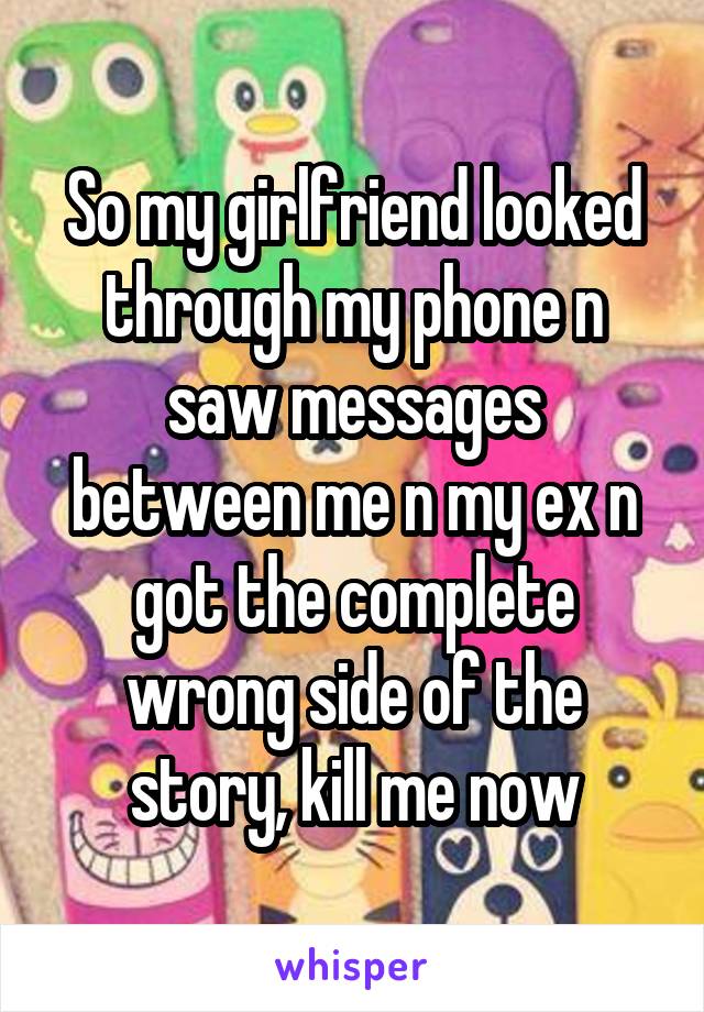 So my girlfriend looked through my phone n saw messages between me n my ex n got the complete wrong side of the story, kill me now