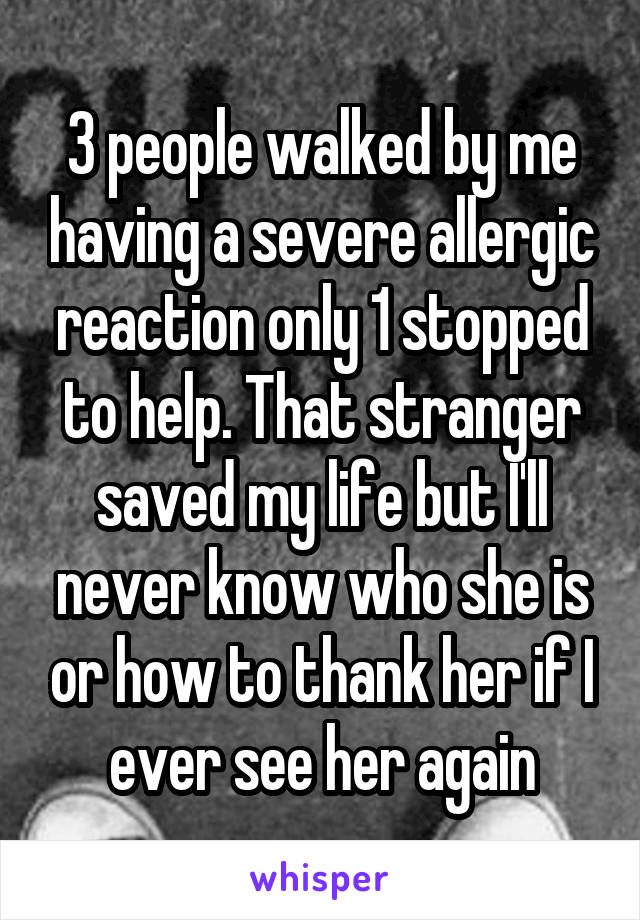 3 people walked by me having a severe allergic reaction only 1 stopped to help. That stranger saved my life but I'll never know who she is or how to thank her if I ever see her again