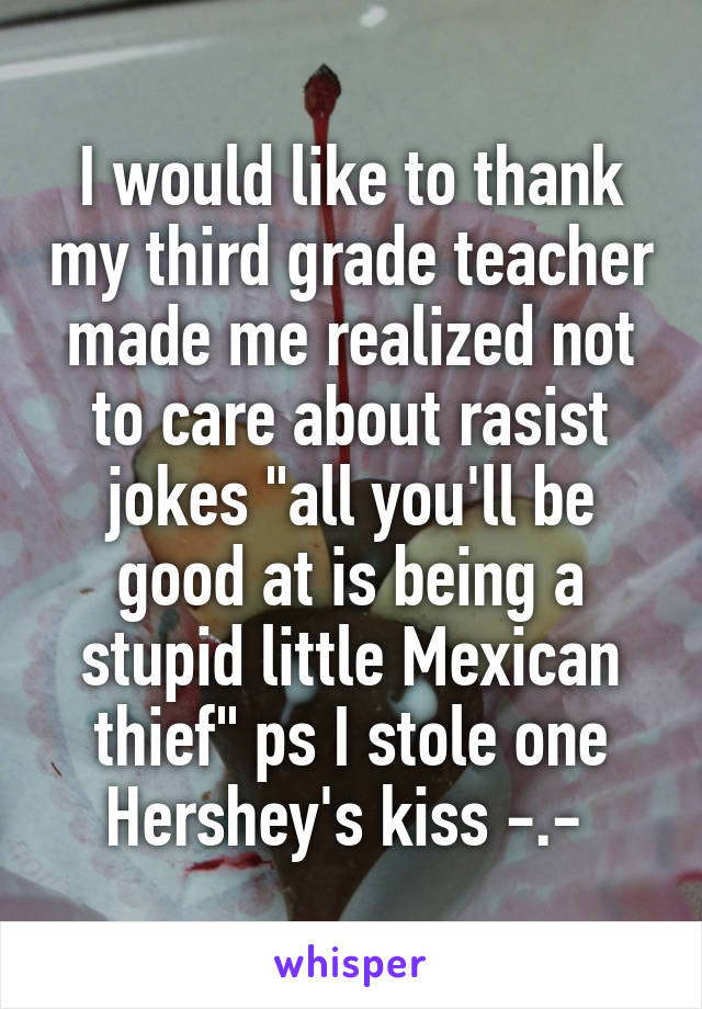 I would like to thank my third grade teacher made me realized not to care about rasist jokes "all you'll be good at is being a stupid little Mexican thief" ps I stole one Hershey's kiss -.- 