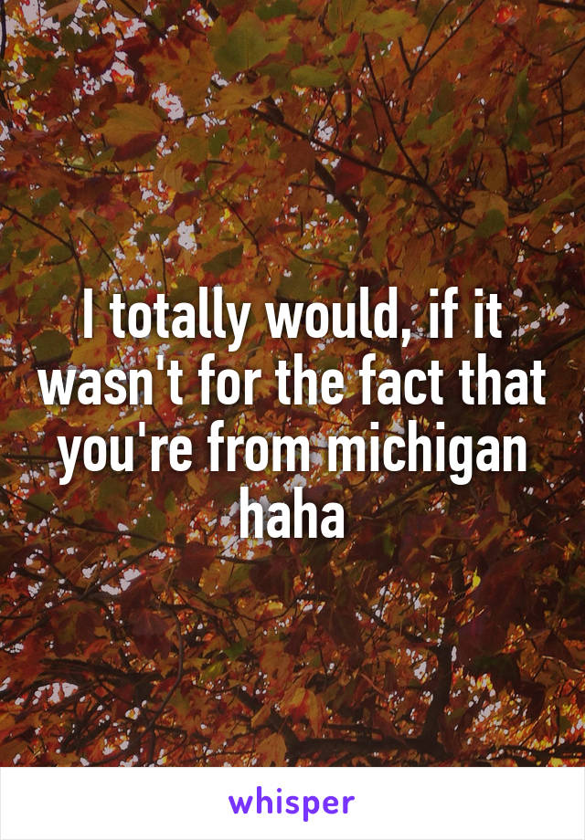 I totally would, if it wasn't for the fact that you're from michigan haha