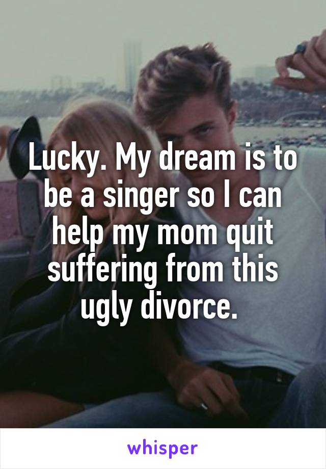 Lucky. My dream is to be a singer so I can help my mom quit suffering from this ugly divorce. 