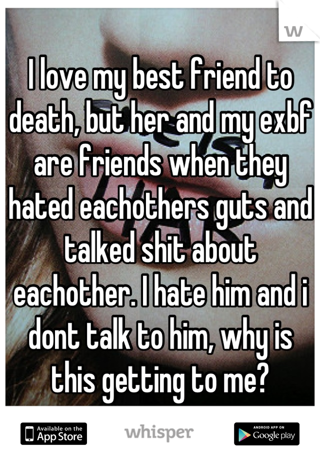 I love my best friend to death, but her and my exbf are friends when they hated eachothers guts and talked shit about eachother. I hate him and i dont talk to him, why is this getting to me?