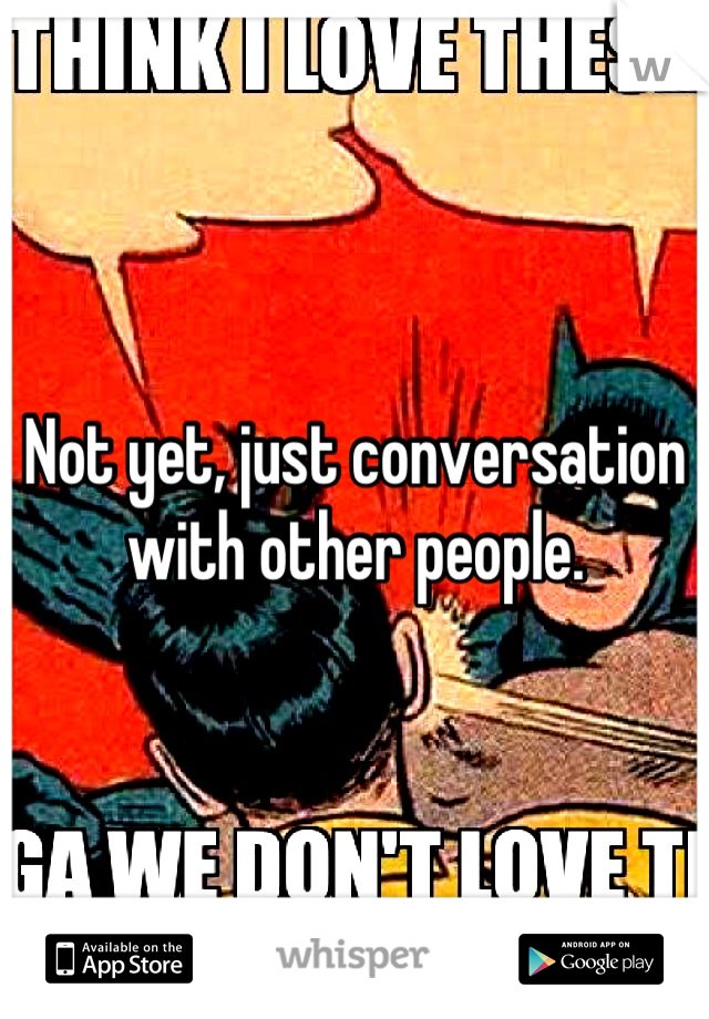Not yet, just conversation with other people.