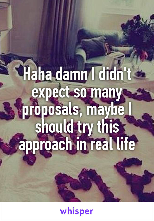 Haha damn I didn't expect so many proposals, maybe I should try this approach in real life